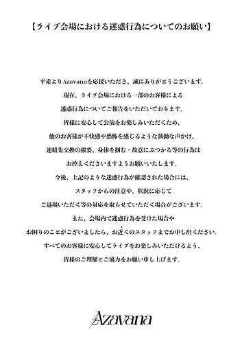 【ライブ会場における迷惑行為についてのお願い】 平素よりAzavanaを応援いただき、誠にありがとうございます。 現在、ライブ会場における一部のお客様による 迷惑行為についてご報告をいただいております。 皆様に安心して公演をお楽しみいただくため、 他のお客様が不快感や恐怖を感じるような執拗な声かけ、 連絡先交換の強要、身体を掴む・故意にぶつかる等の行為は お控えくださいますようお願いいたします。 今後、上記のような迷惑行為が確認された場合には、 スタッフからの注意や、状況に応じて ご退場いただく等の対応を取らせていただく場合がございます。 また、会場内で迷惑行為を受けた場合や お困りのことがございましたら、お近くのスタッフまでお申し出ください。 すべてのお客様に安心してライブをお楽しみいただけるよう、 皆様のご理解とご協力をお願い申し上げます。