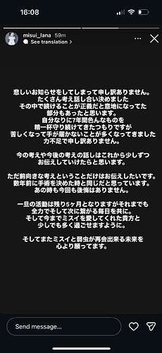 悲しいお知らせをしてしまって申し訳ありません。 たくさん考え話し合い決めました その中で続けることが正義だと意地になってた部分もあったと思います。 自分なりに7年間色んなものを精一杯守り続けてきたつもりですが 苦しくなって手が届かないことが多くなってきました 力不足で申し訳ありません。 今の考えや今後の考えの話しはこれから少しずつお伝えしていけたらと思います。 ただ前向きな考えということだけはお伝えしたいです。 数年前に手術を決めた時と同じだと思っています。 あの時も今回も後悔はありません。 一旦の活動は残り5ヶ月となりますがそれまでも全力でそして次に繋がる毎日を共に。 そして今までミスイを愛してくれた貴方と少しでも多く過ごせますように。 そしてまたミスイと弱虫が再会出来る未来を心より願ってます。